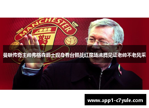 曼联传奇主帅弗格森爵士现身看台督战红魔场沸腾见证老帅不老风采