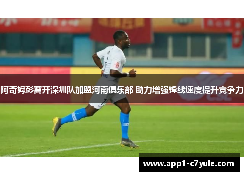 阿奇姆彭离开深圳队加盟河南俱乐部 助力增强锋线速度提升竞争力